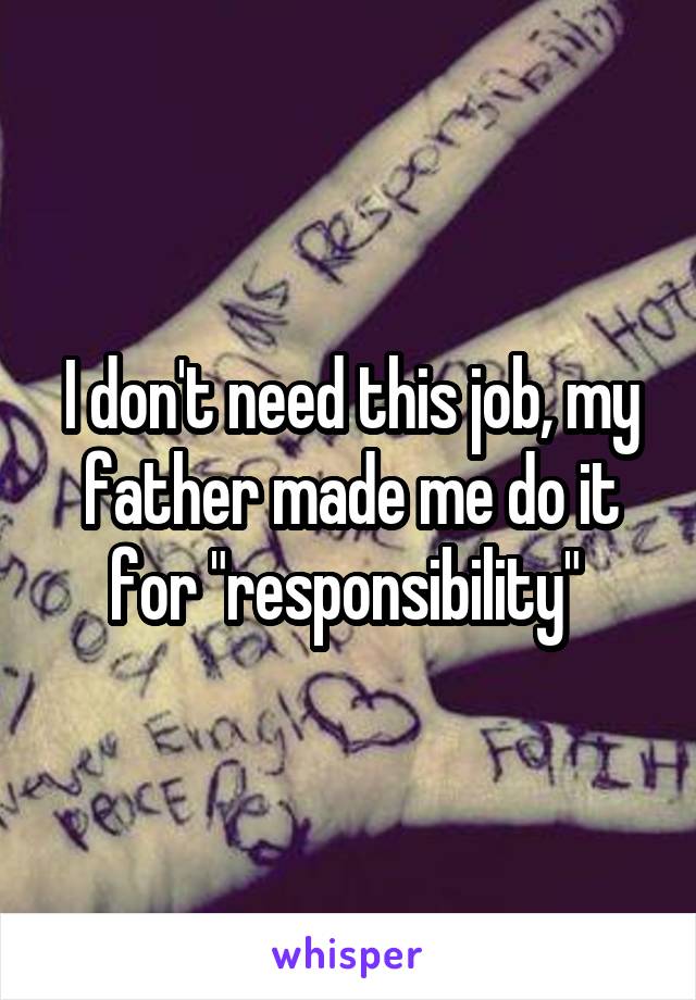 I don't need this job, my father made me do it for "responsibility" 