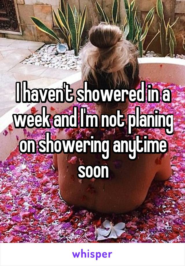 I haven't showered in a week and I'm not planing on showering anytime soon