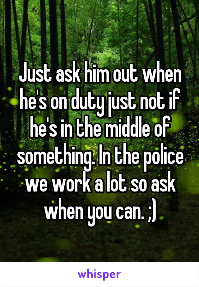 Just ask him out when he's on duty just not if he's in the middle of something. In the police we work a lot so ask when you can. ;)
