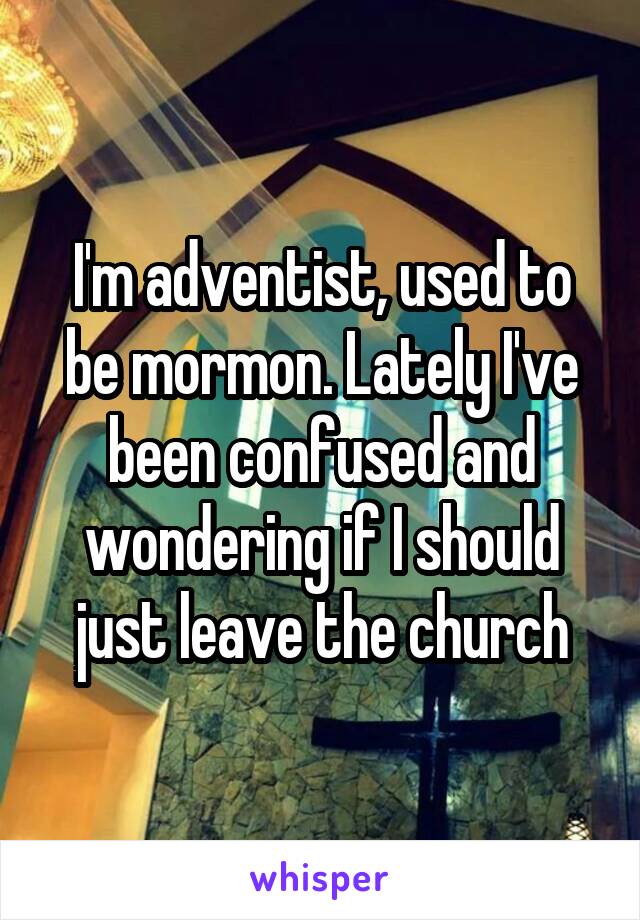 I'm adventist, used to be mormon. Lately I've been confused and wondering if I should just leave the church