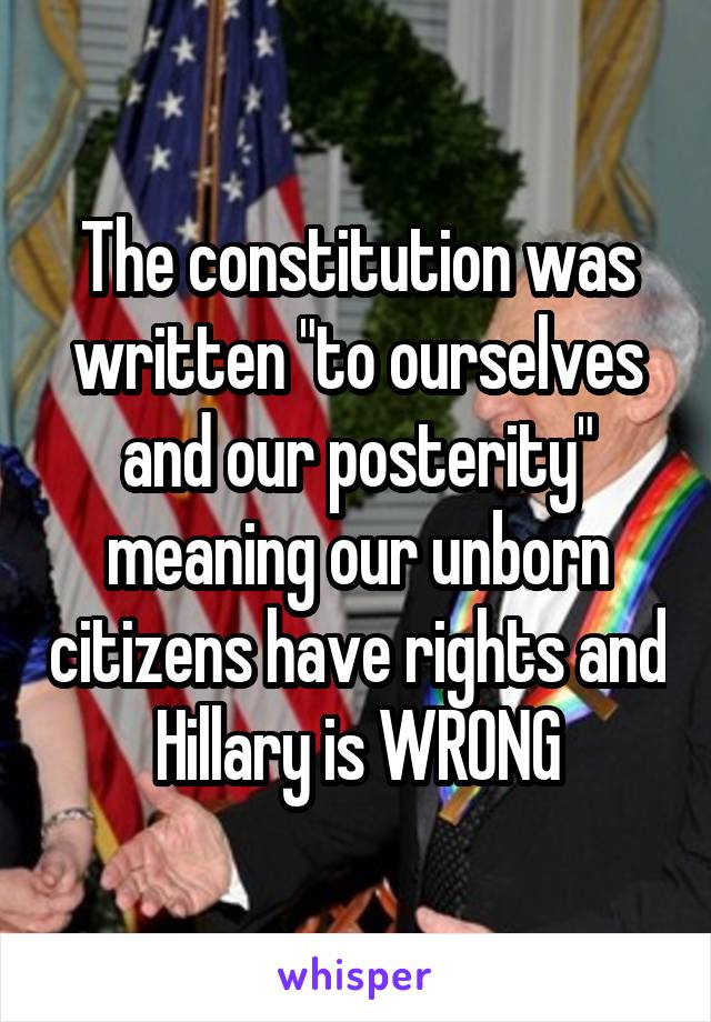 The constitution was written "to ourselves and our posterity" meaning our unborn citizens have rights and Hillary is WRONG
