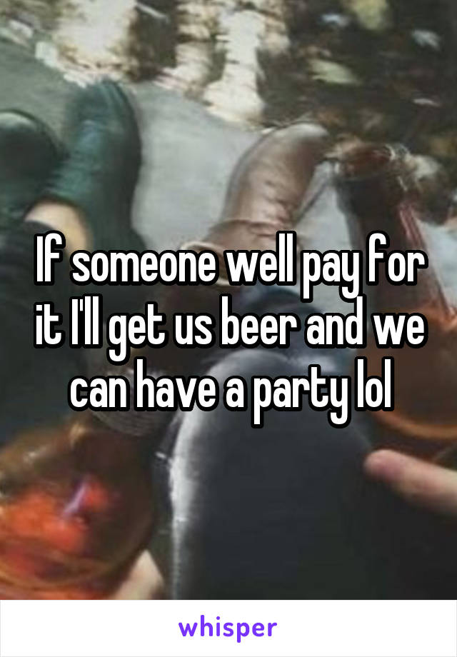 If someone well pay for it I'll get us beer and we can have a party lol