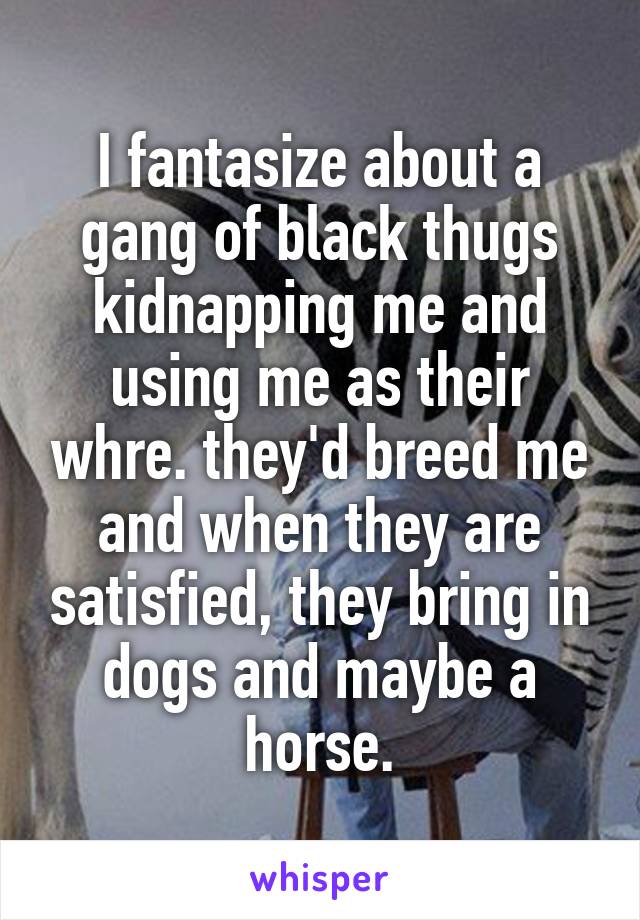 I fantasize about a gang of black thugs kidnapping me and using me as their whre. they'd breed me and when they are satisfied, they bring in dogs and maybe a horse.