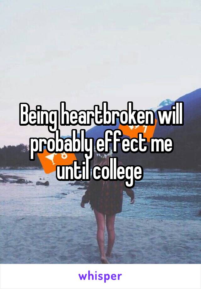 Being heartbroken will probably effect me until college 