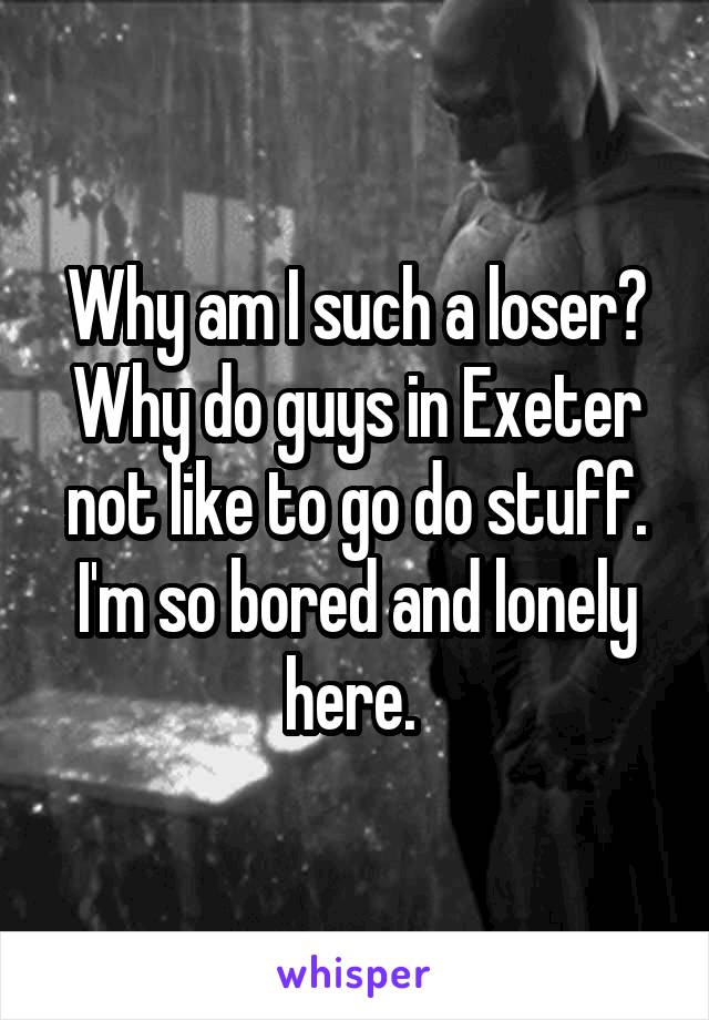 Why am I such a loser? Why do guys in Exeter not like to go do stuff. I'm so bored and lonely here. 