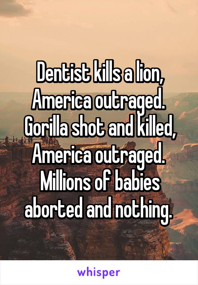 Dentist kills a lion, America outraged. 
Gorilla shot and killed,
America outraged. 
Millions of babies aborted and nothing. 
