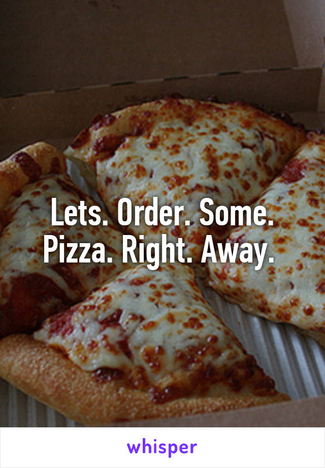 Lets. Order. Some. Pizza. Right. Away. 