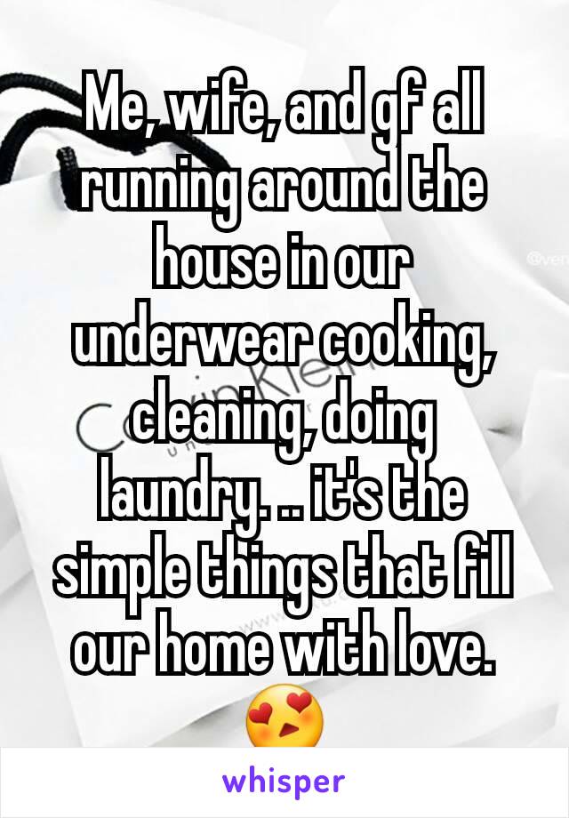 Me, wife, and gf all running around the house in our underwear cooking, cleaning, doing laundry. .. it's the simple things that fill our home with love. ðŸ˜�