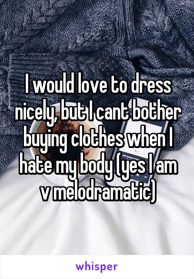 I would love to dress nicely, but I cant bother buying clothes when I hate my body (yes I am v melodramatic)