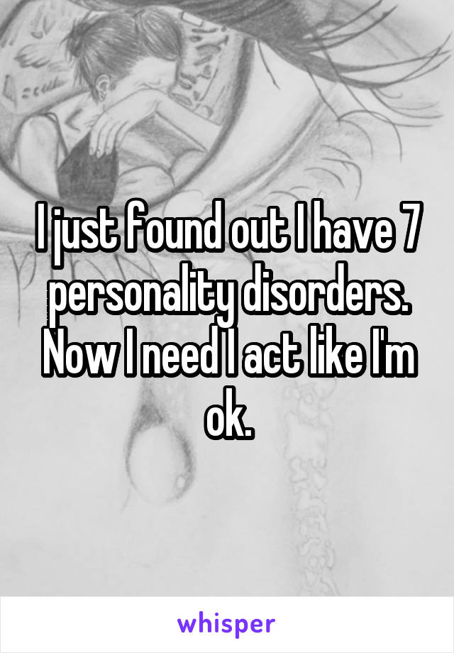 I just found out I have 7 personality disorders. Now I need I act like I'm ok.