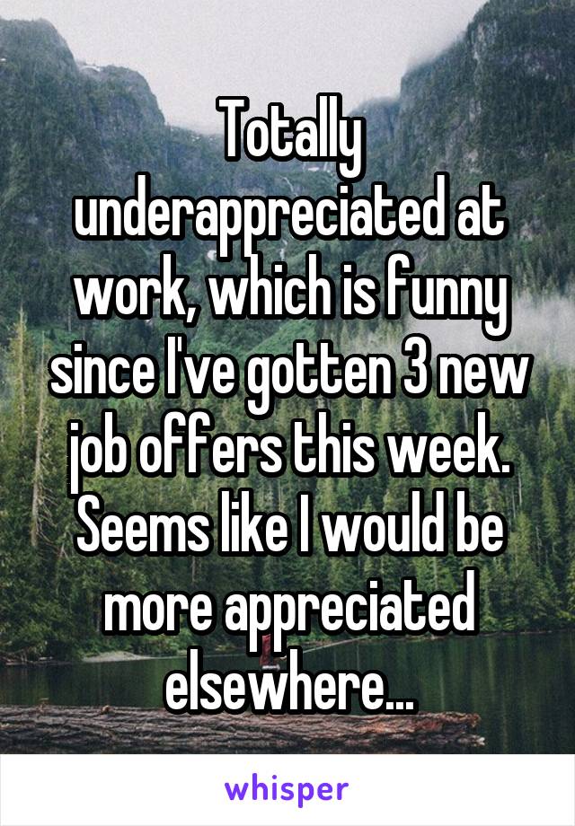 Totally underappreciated at work, which is funny since I've gotten 3 new job offers this week. Seems like I would be more appreciated elsewhere...