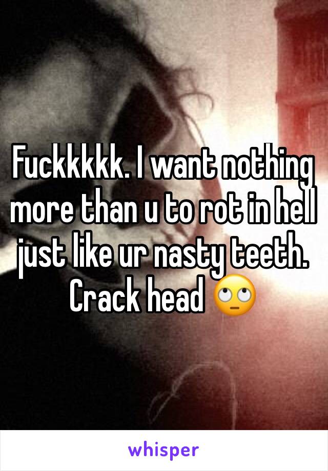 Fuckkkkk. I want nothing more than u to rot in hell just like ur nasty teeth. Crack head 🙄