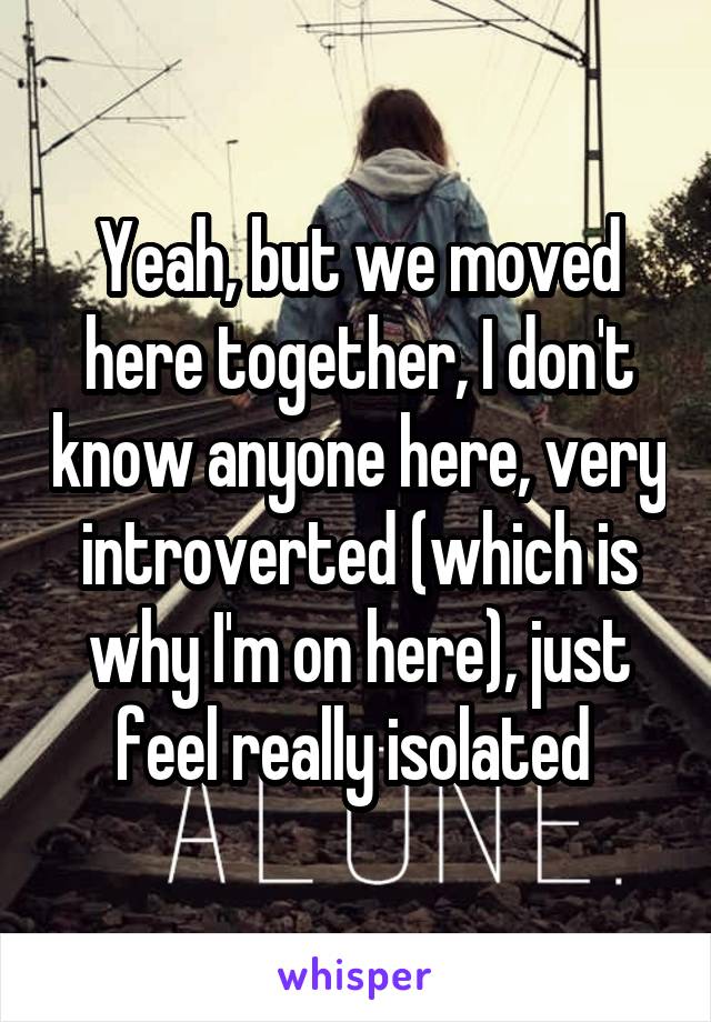 Yeah, but we moved here together, I don't know anyone here, very introverted (which is why I'm on here), just feel really isolated 