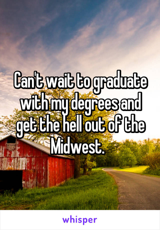 Can't wait to graduate with my degrees and get the hell out of the Midwest.  