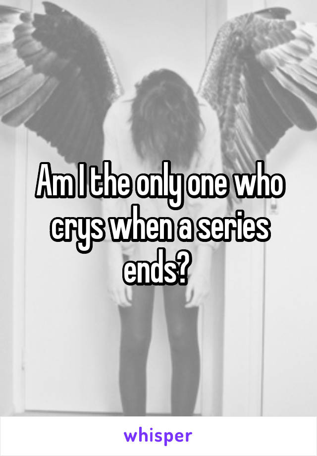 Am I the only one who crys when a series ends? 