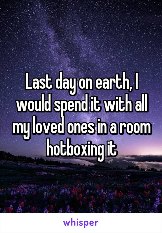 Last day on earth, I would spend it with all my loved ones in a room hotboxing it