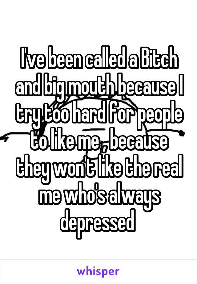 I've been called a Bitch and big mouth because I try too hard for people to like me , because they won't like the real me who's always depressed 