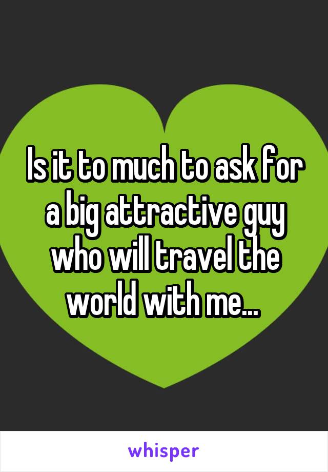 Is it to much to ask for a big attractive guy who will travel the world with me... 
