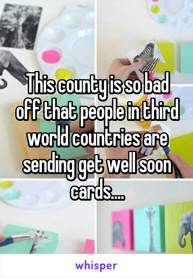 This county is so bad off that people in third world countries are sending get well soon cards....