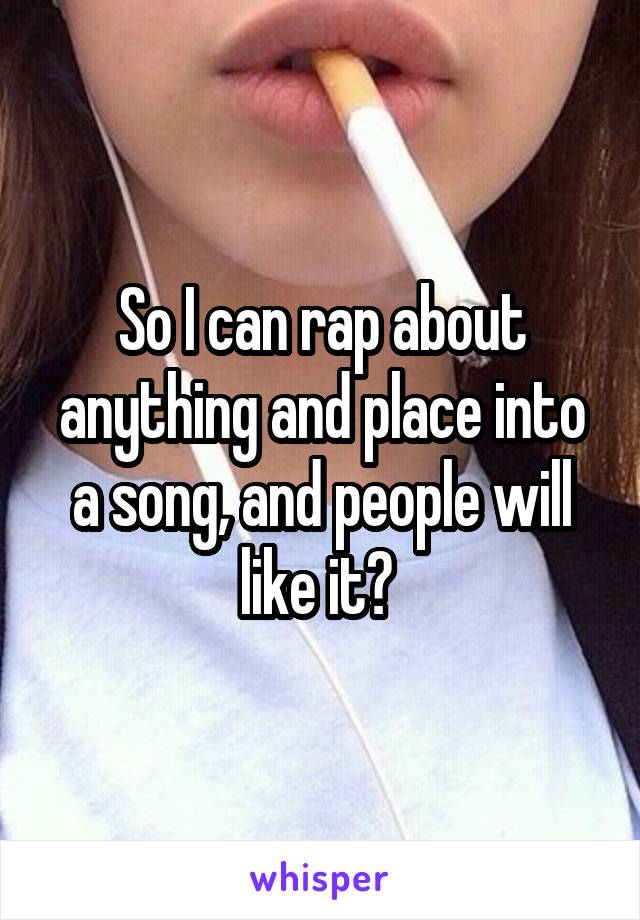 So I can rap about anything and place into a song, and people will like it? 