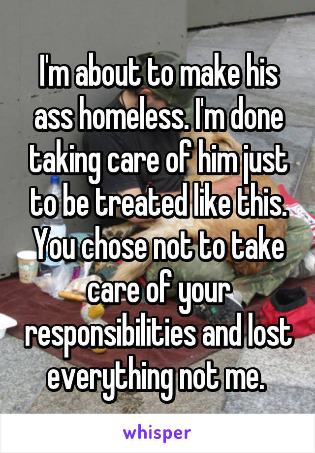 I'm about to make his ass homeless. I'm done taking care of him just to be treated like this. You chose not to take care of your responsibilities and lost everything not me. 