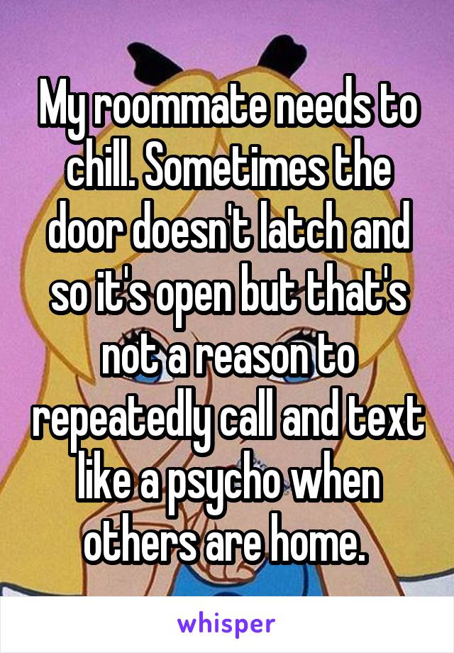 My roommate needs to chill. Sometimes the door doesn't latch and so it's open but that's not a reason to repeatedly call and text like a psycho when others are home. 