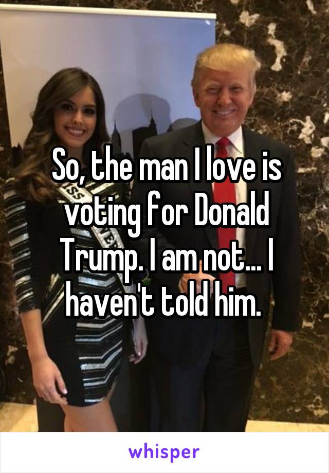 So, the man I love is voting for Donald Trump. I am not... I haven't told him. 