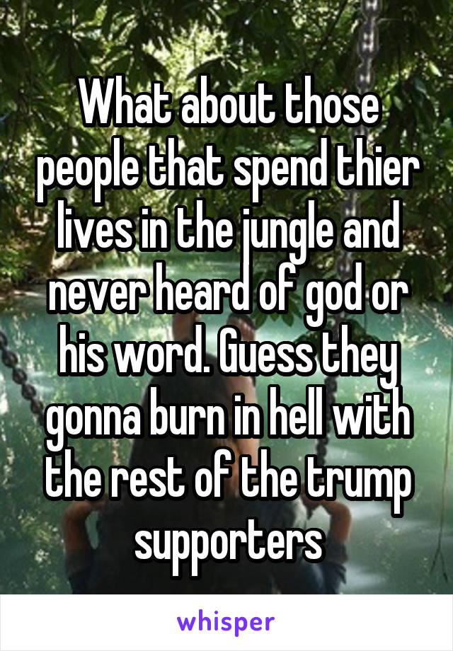 What about those people that spend thier lives in the jungle and never heard of god or his word. Guess they gonna burn in hell with the rest of the trump supporters