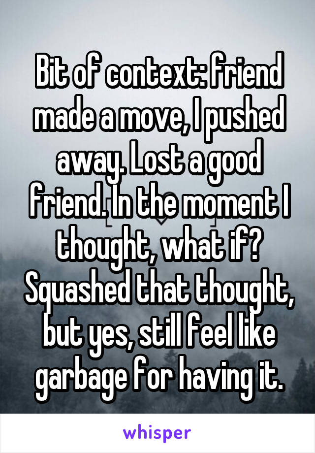 Bit of context: friend made a move, I pushed away. Lost a good friend. In the moment I thought, what if? Squashed that thought, but yes, still feel like garbage for having it.