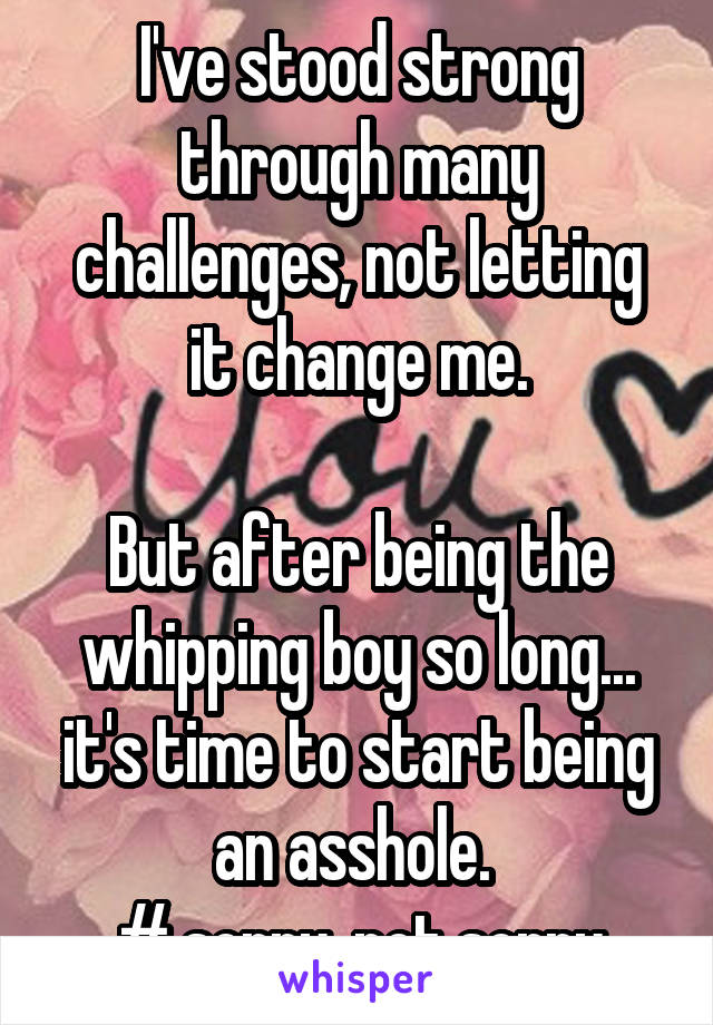 I've stood strong through many challenges, not letting it change me.

But after being the whipping boy so long... it's time to start being an asshole. 
# sorry, not sorry
