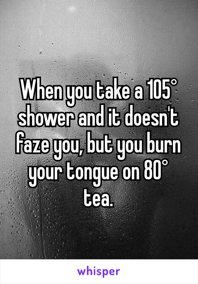 When you take a 105° shower and it doesn't faze you, but you burn your tongue on 80° tea.