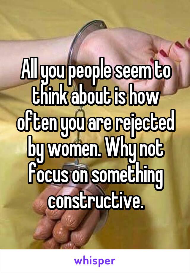 All you people seem to think about is how often you are rejected by women. Why not focus on something constructive.