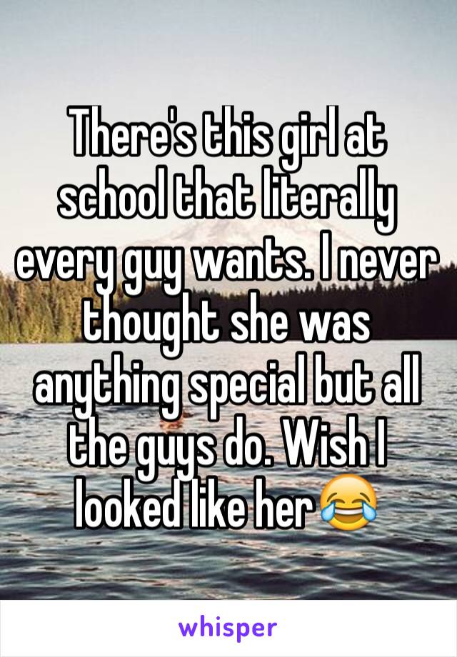 There's this girl at school that literally every guy wants. I never thought she was anything special but all the guys do. Wish I looked like herðŸ˜‚