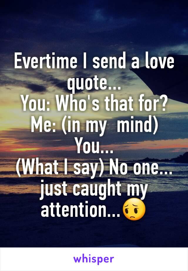 Evertime I send a love quote...
You: Who's that for?
Me: (in my  mind) You...
(What I say) No one... just caught my attention...😔