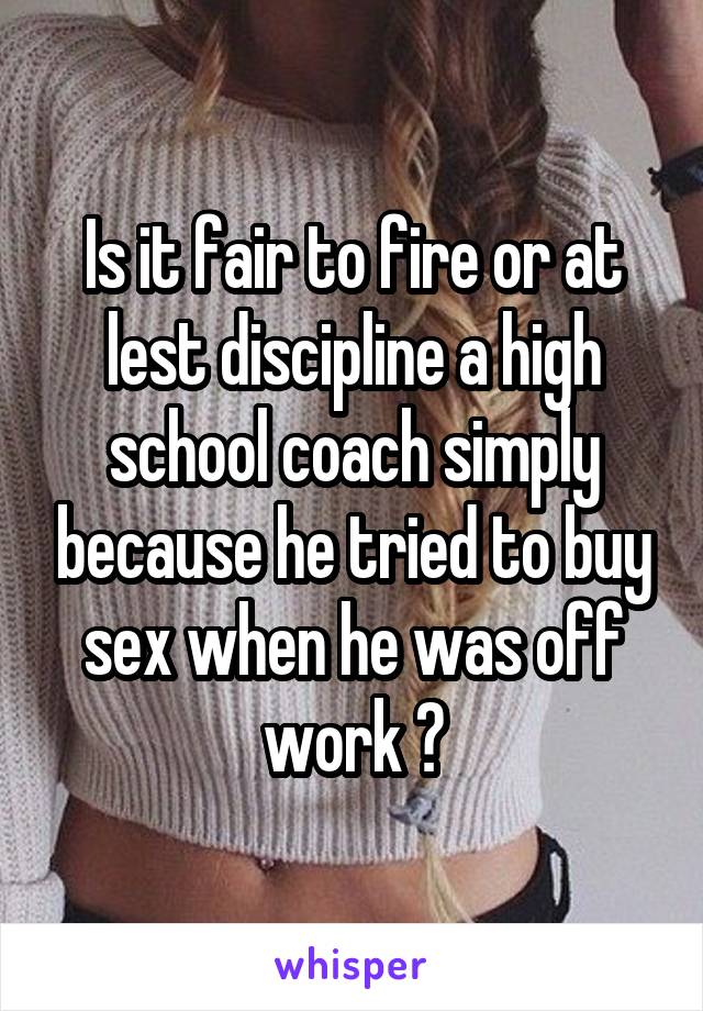 Is it fair to fire or at lest discipline a high school coach simply because he tried to buy sex when he was off work ?