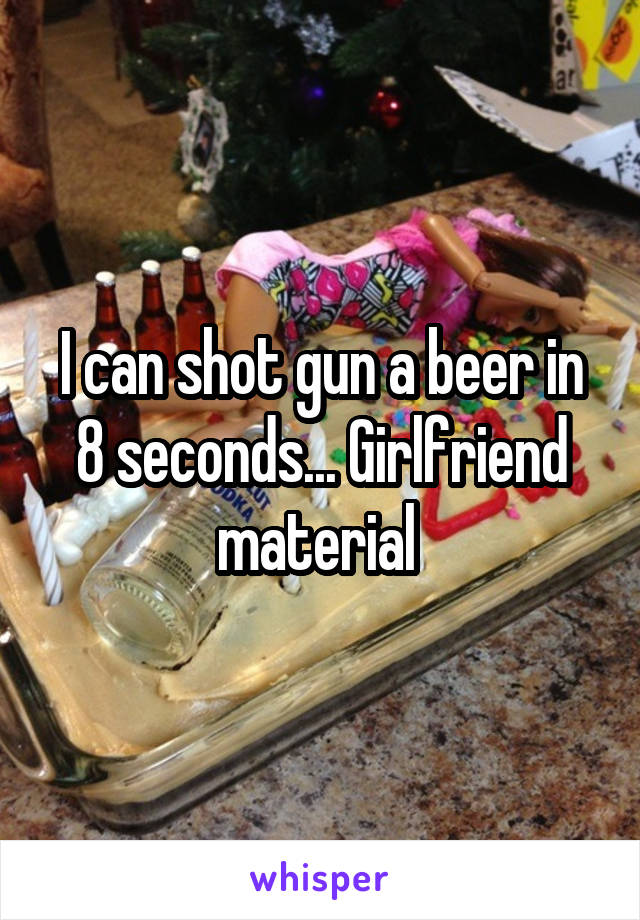 I can shot gun a beer in 8 seconds... Girlfriend material 