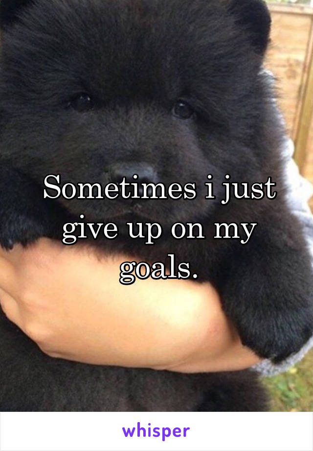 Sometimes i just give up on my goals.