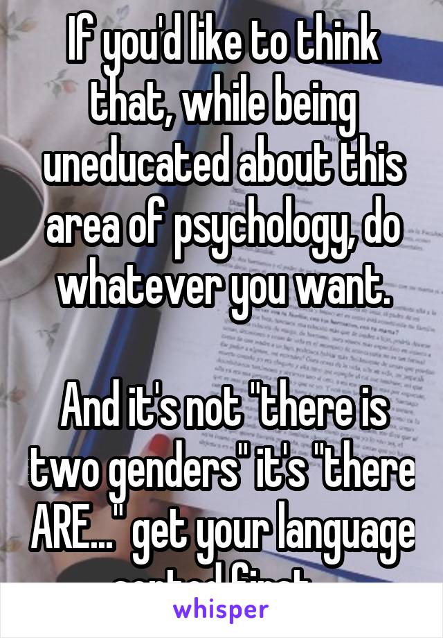 If you'd like to think that, while being uneducated about this area of psychology, do whatever you want.

And it's not "there is two genders" it's "there ARE..." get your language sorted first...