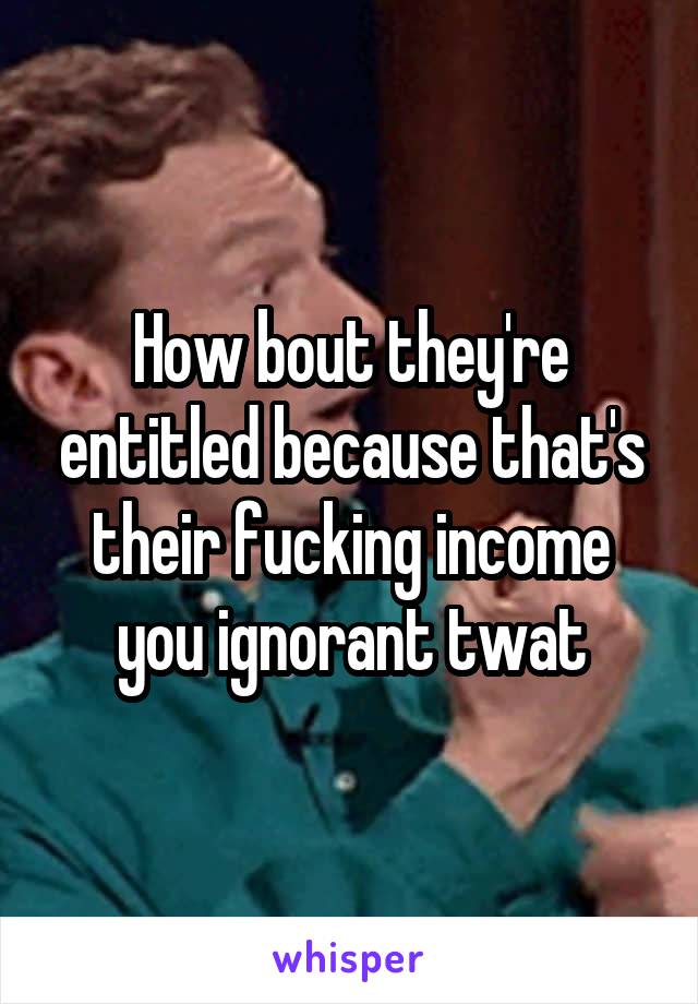 How bout they're entitled because that's their fucking income you ignorant twat
