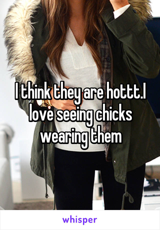 I think they are hottt.I love seeing chicks wearing them