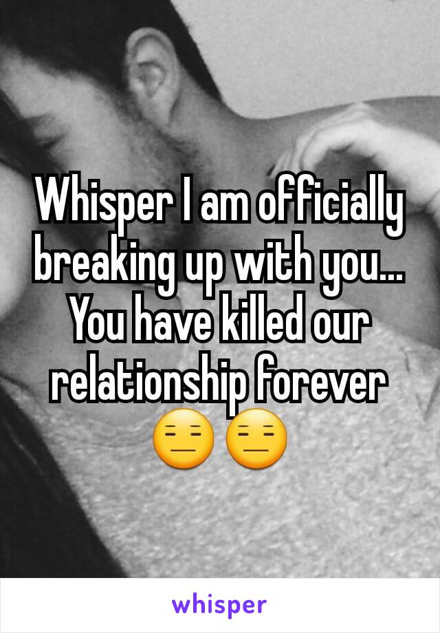 Whisper I am officially breaking up with you... You have killed our relationship forever 😑😑