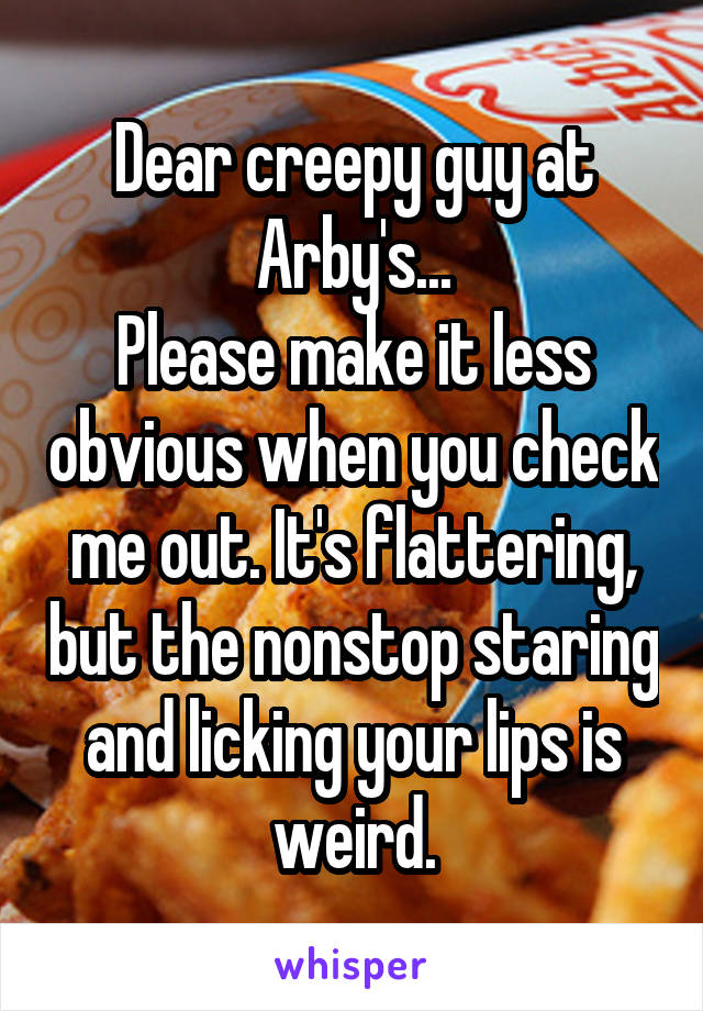 Dear creepy guy at Arby's...
Please make it less obvious when you check me out. It's flattering, but the nonstop staring and licking your lips is weird.