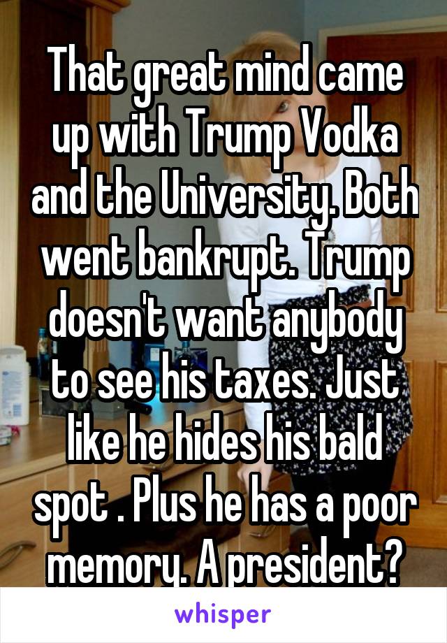 That great mind came up with Trump Vodka and the University. Both went bankrupt. Trump doesn't want anybody to see his taxes. Just like he hides his bald spot . Plus he has a poor memory. A president?