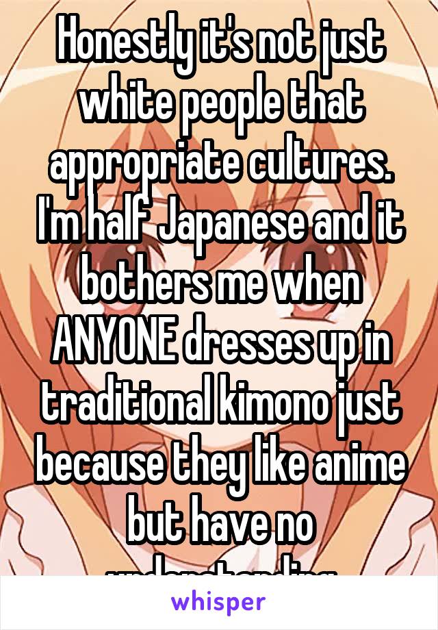 Honestly it's not just white people that appropriate cultures. I'm half Japanese and it bothers me when ANYONE dresses up in traditional kimono just because they like anime but have no understanding