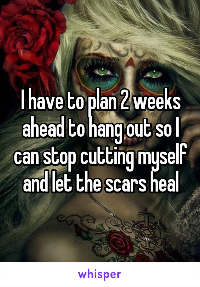 I have to plan 2 weeks ahead to hang out so I can stop cutting myself and let the scars heal