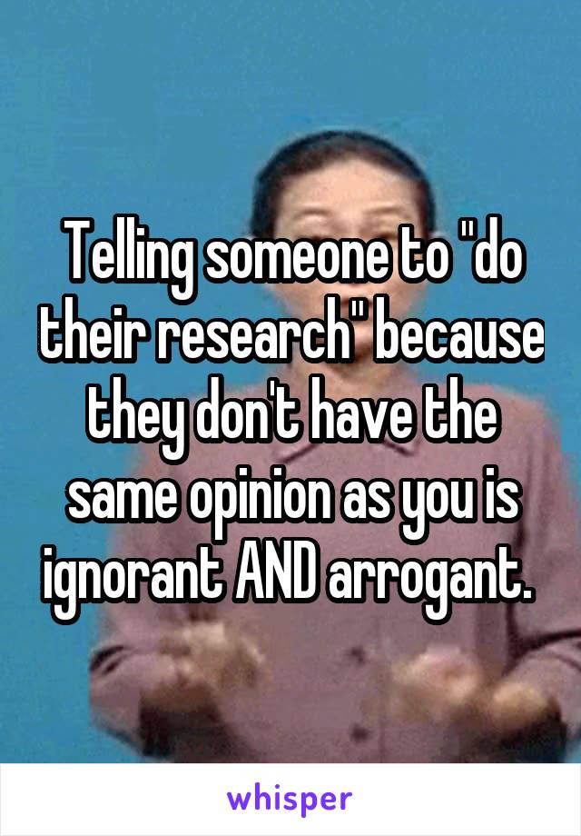 Telling someone to "do their research" because they don't have the same opinion as you is ignorant AND arrogant. 