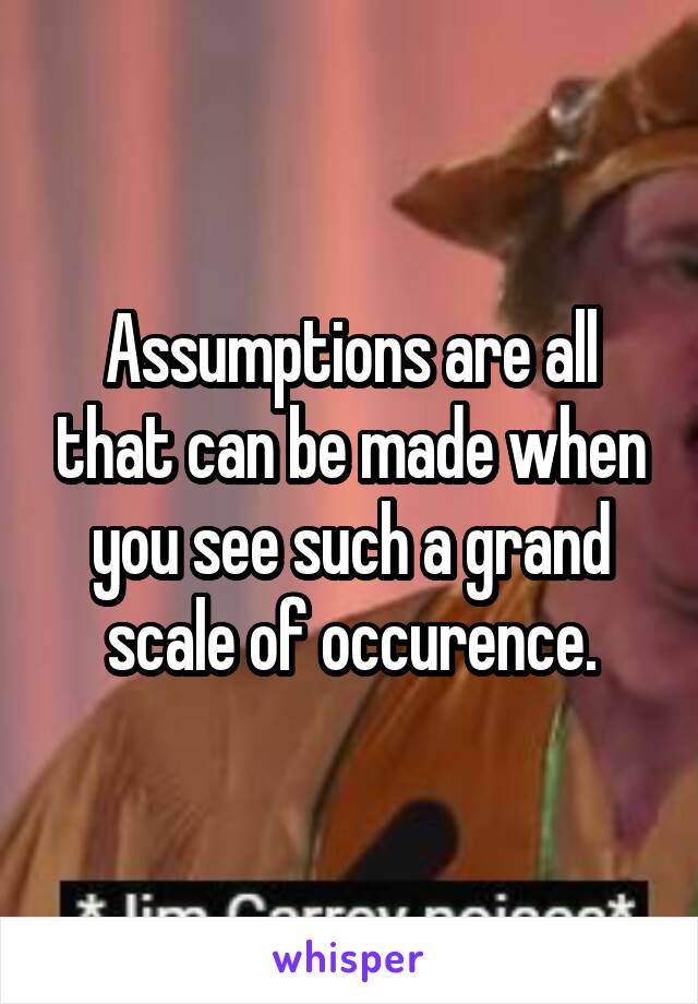 Assumptions are all that can be made when you see such a grand scale of occurence.