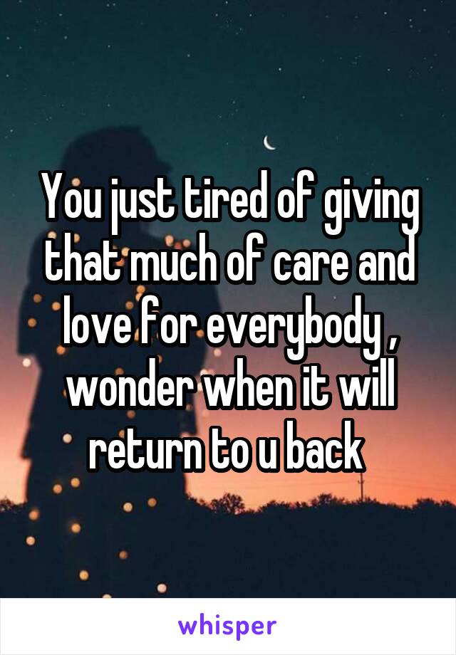 You just tired of giving that much of care and love for everybody , wonder when it will return to u back 