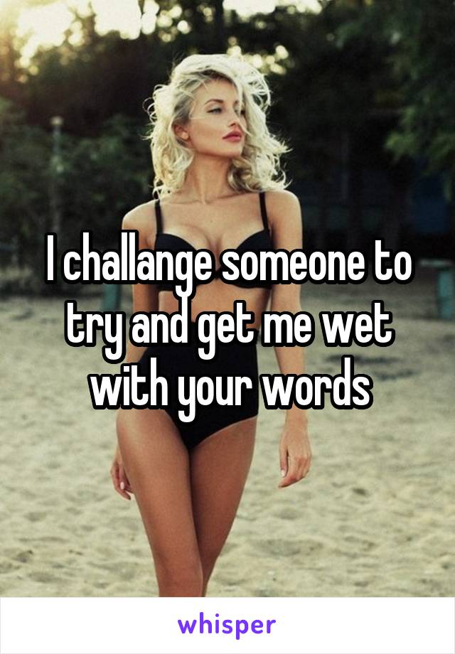 I challange someone to try and get me wet with your words