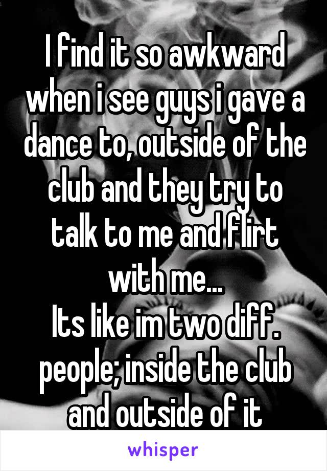 I find it so awkward when i see guys i gave a dance to, outside of the club and they try to talk to me and flirt with me...
Its like im two diff. people; inside the club and outside of it